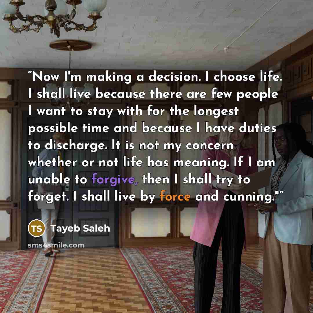 “Now I'm making a decision. I choose life. I shall live because there are few people I want to stay with for the longest possible time and because I have duties to discharge. It is not my concern whether or not life has meaning. If I am unable to forgive, then I shall try to forget. I shall live by…” quote by Tayeb Saleh