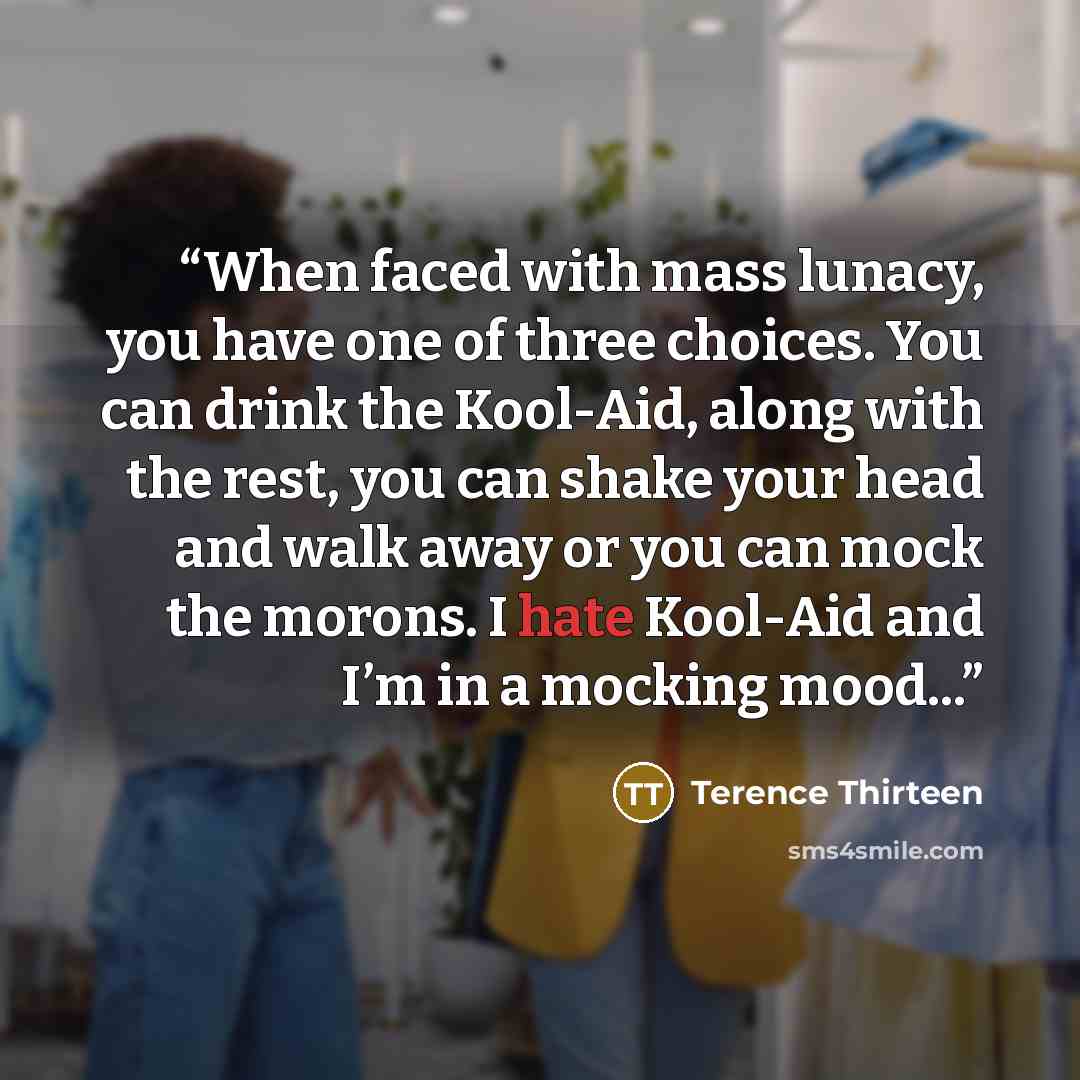 “When faced with mass lunacy, you have one of three choices. You can drink the Kool-Aid, along with the rest, you can shake your head and walk away or you can mock the morons. I hate Kool-Aid and I’m in a mocking mood...” quote by Terence Thirteen