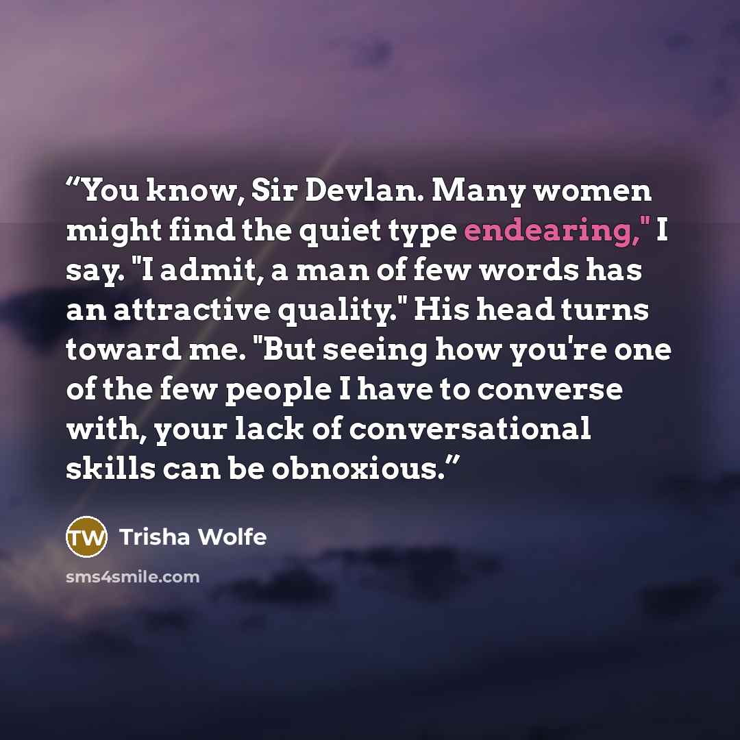 “You know, Sir Devlan. Many women might find the quiet type endearing," I say. "I admit, a man of few words has an attractive quality." His head turns toward me. "But seeing how you're one of the few people I have to converse with, your lack of conversational skills can be obnoxious.” quote by Trisha Wolfe