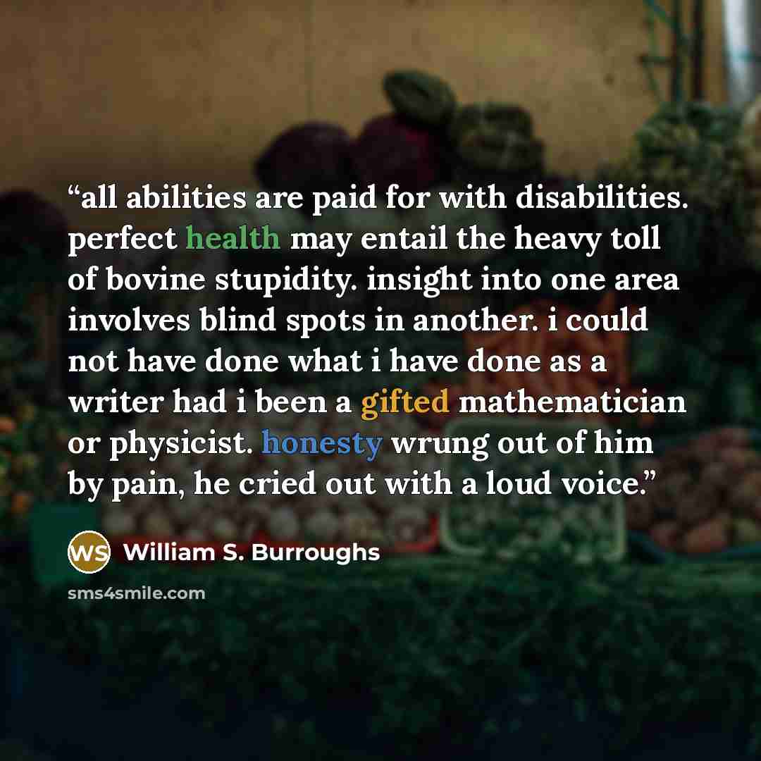 “all abilities are paid for with disabilities. perfect health may entail the heavy toll of bovine stupidity. insight into one area involves blind spots in another. i could not have done what i have done as a writer had i been a gifted mathematician or physicist. honesty wrung out of him by pain, he…” quote by William S. Burroughs