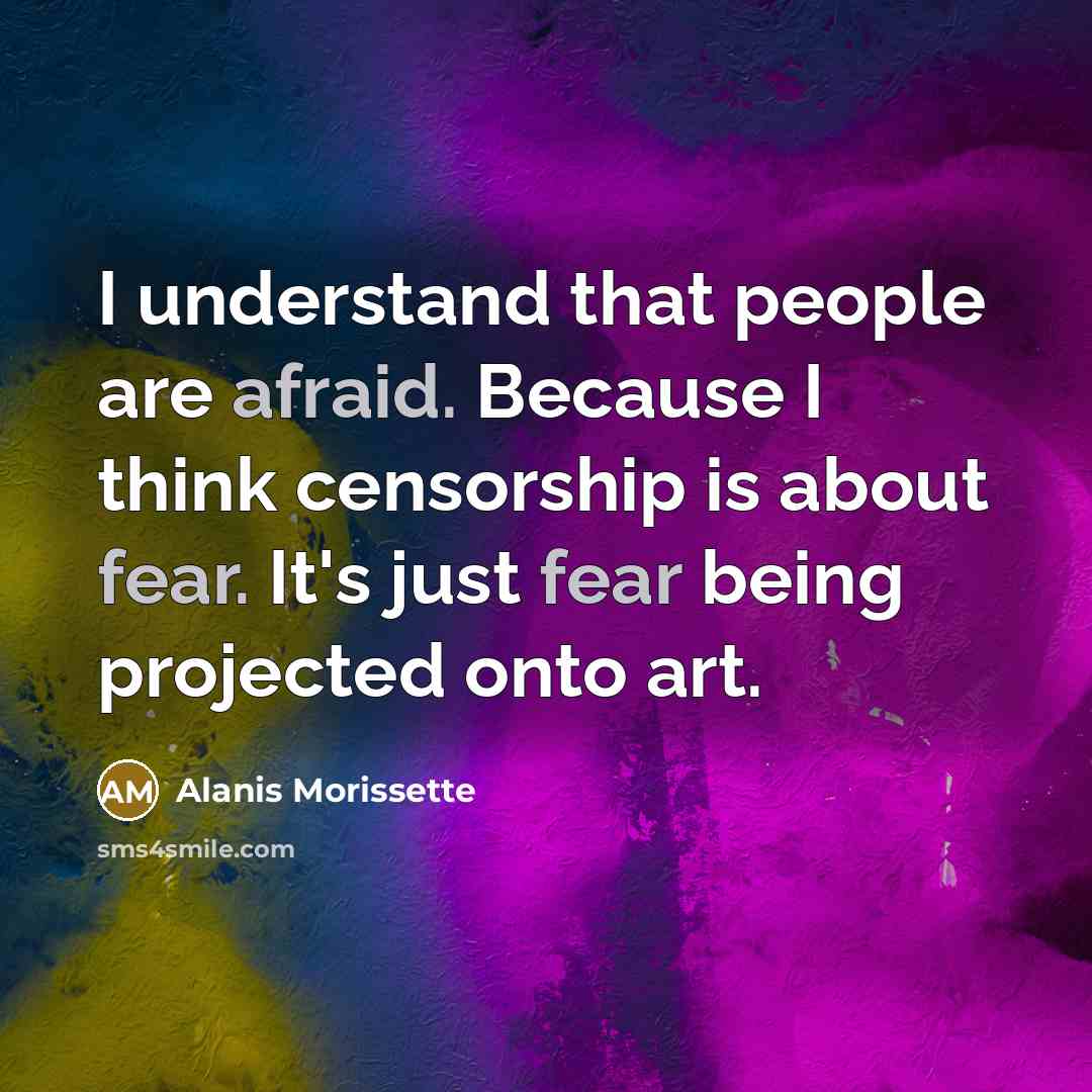 “I understand that people are afraid. Because I think censorship is about fear. It's just fear being projected onto art.” quote by Alanis Morissette