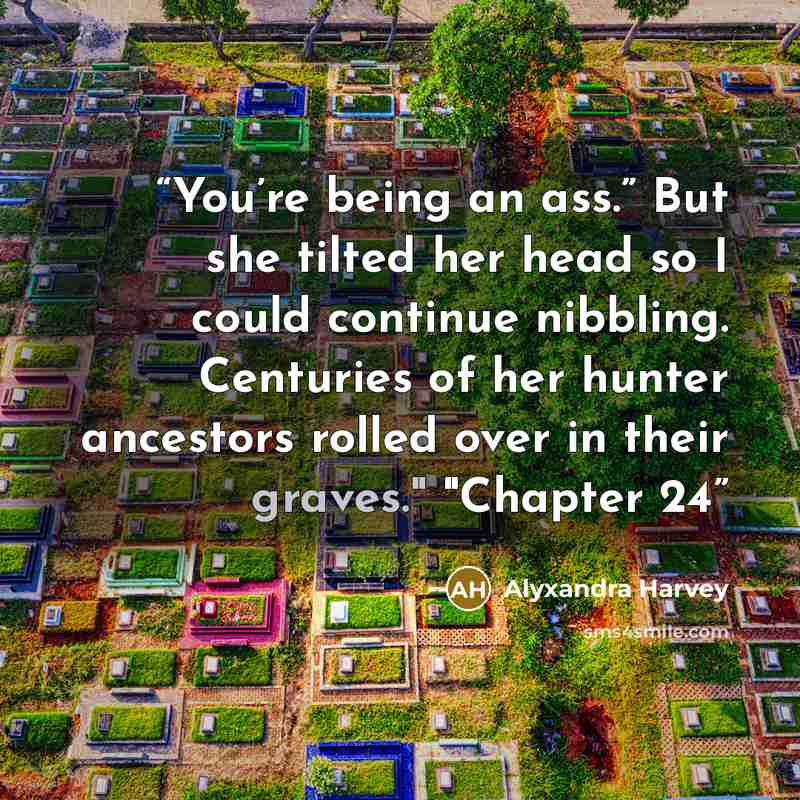 “You’re being an ass.” But she tilted her head so I could continue nibbling. Centuries of her hunter ancestors rolled over in their graves." "Chapter 24” quote by Alyxandra Harvey