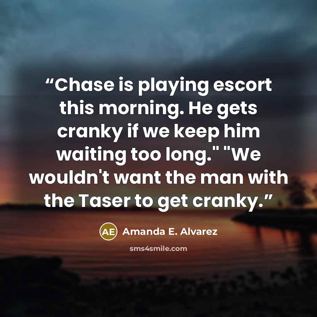 “Chase is playing escort this morning. He gets cranky if we keep him waiting too long." "We wouldn't want the man with the Taser to get cranky.” quote by Amanda E. Alvarez