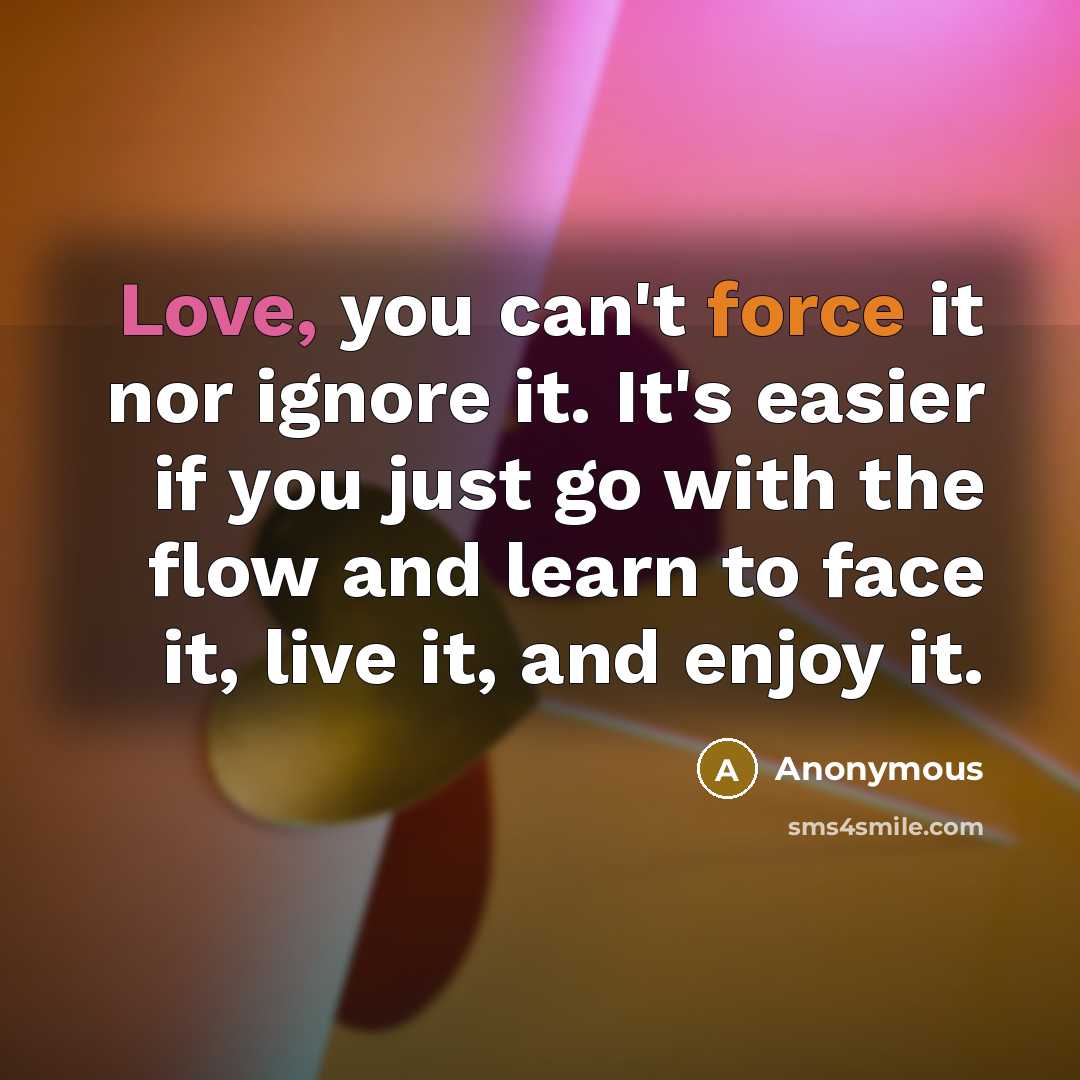 “Love, you can't force it nor ignore it. It's easier if you just go with the flow and learn to face it, live it, and enjoy it.” quote by Anonymous