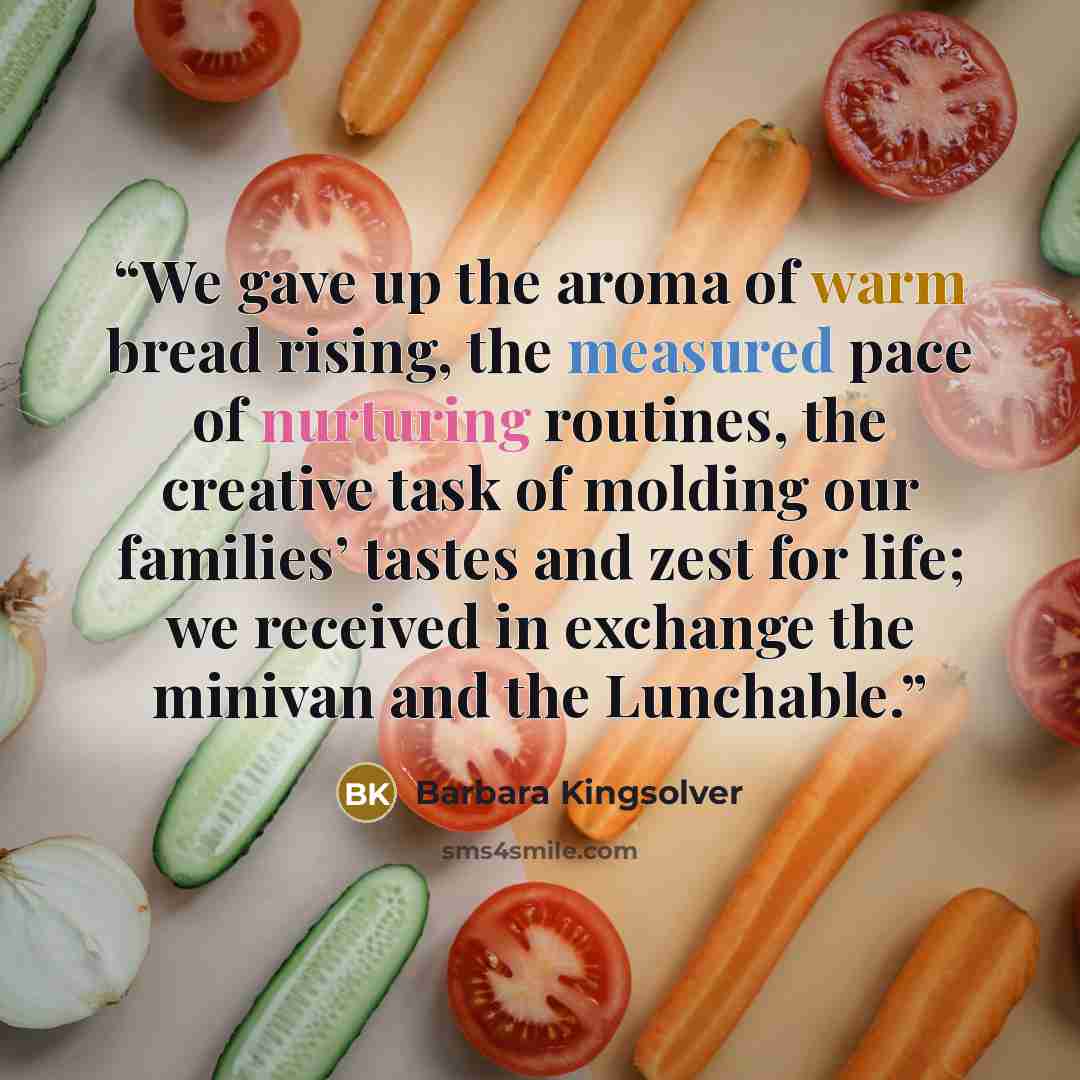 “We gave up the aroma of warm bread rising, the measured pace of nurturing routines, the creative task of molding our families’ tastes and zest for life; we received in exchange the minivan and the Lunchable.” quote by Barbara Kingsolver