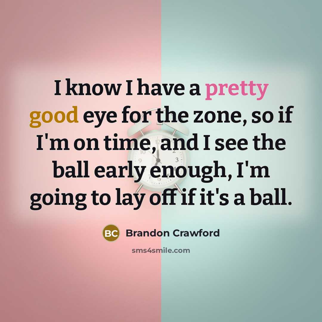 “I know I have a pretty good eye for the zone, so if I'm on time, and I see the ball early enough, I'm going to lay off if it's a ball.” quote by Brandon Crawford