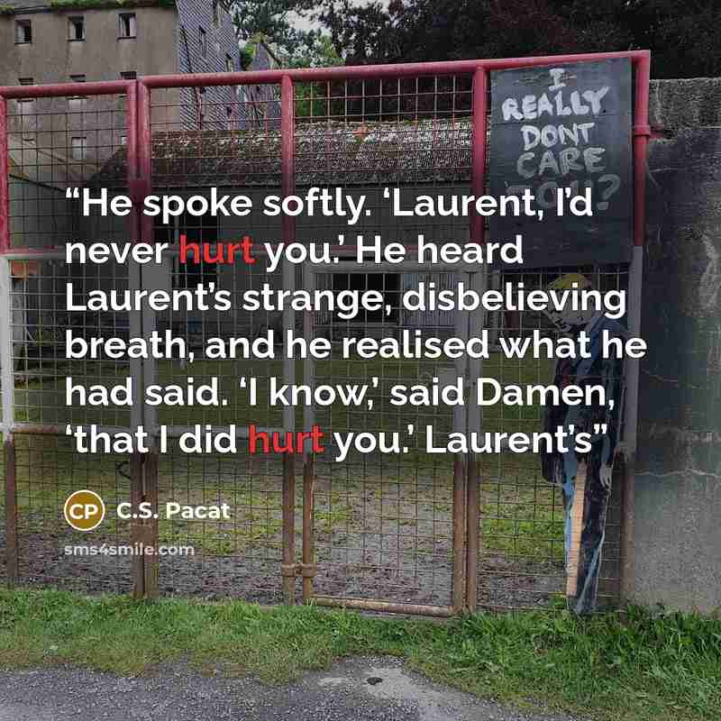 “He spoke softly. ‘Laurent, I’d never hurt you.’ He heard Laurent’s strange, disbelieving breath, and he realised what he had said. ‘I know,’ said Damen, ‘that I did hurt you.’ Laurent’s” quote by C.S. Pacat
