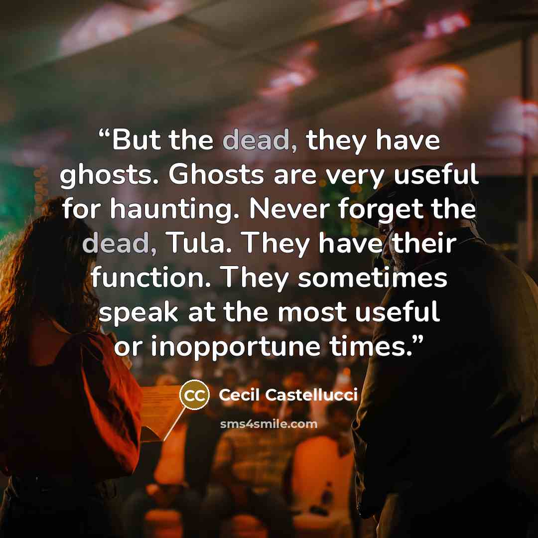 “But the dead, they have ghosts. Ghosts are very useful for haunting. Never forget the dead, Tula. They have their function. They sometimes speak at the most useful or inopportune times.” quote by Cecil Castellucci
