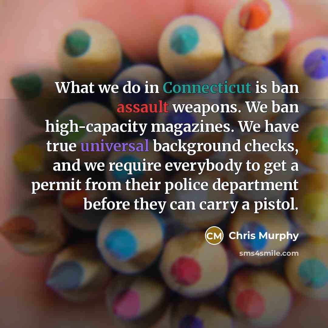 “What we do in Connecticut is ban assault weapons. We ban high-capacity magazines. We have true universal background checks, and we require everybody to get a permit from their police department before they can carry a pistol.” quote by Chris Murphy