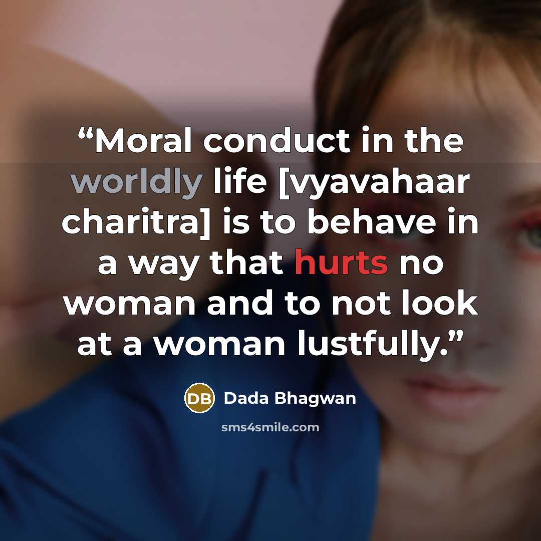 “Moral conduct in the worldly life [vyavahaar charitra] is to behave in a way that hurts no woman and to not look at a woman lustfully.” quote by Dada Bhagwan