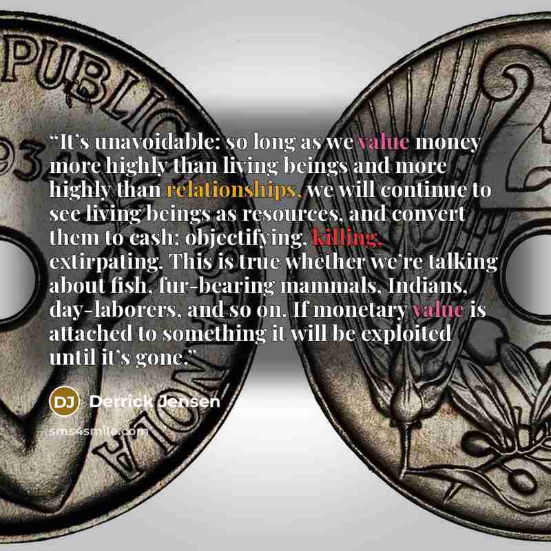 “It’s unavoidable: so long as we value money more highly than living beings and more highly than relationships, we will continue to see living beings as resources, and convert them to cash; objectifying, killing, extirpating. This is true whether we’re talking about fish, fur-bearing mammals…” quote by Derrick Jensen