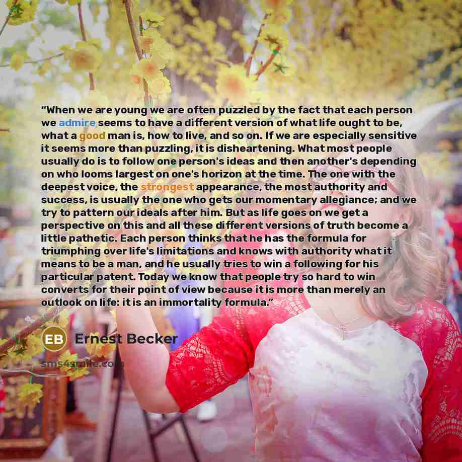 “When we are young we are often puzzled by the fact that each person we admire seems to have a different version of what life ought to be, what a good man is, how to live, and so on. If we are especially sensitive it seems more than puzzling, it is disheartening. What most people usually do is to…” quote by Ernest Becker