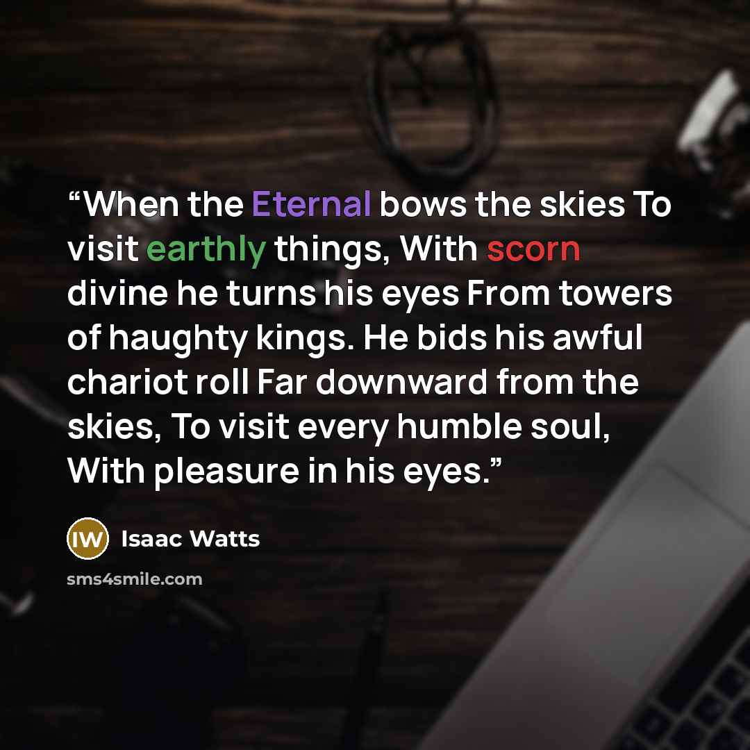 “When the Eternal bows the skies To visit earthly things, With scorn divine he turns his eyes From towers of haughty kings. He bids his awful chariot roll Far downward from the skies, To visit every humble soul, With pleasure in his eyes.” quote by Isaac Watts