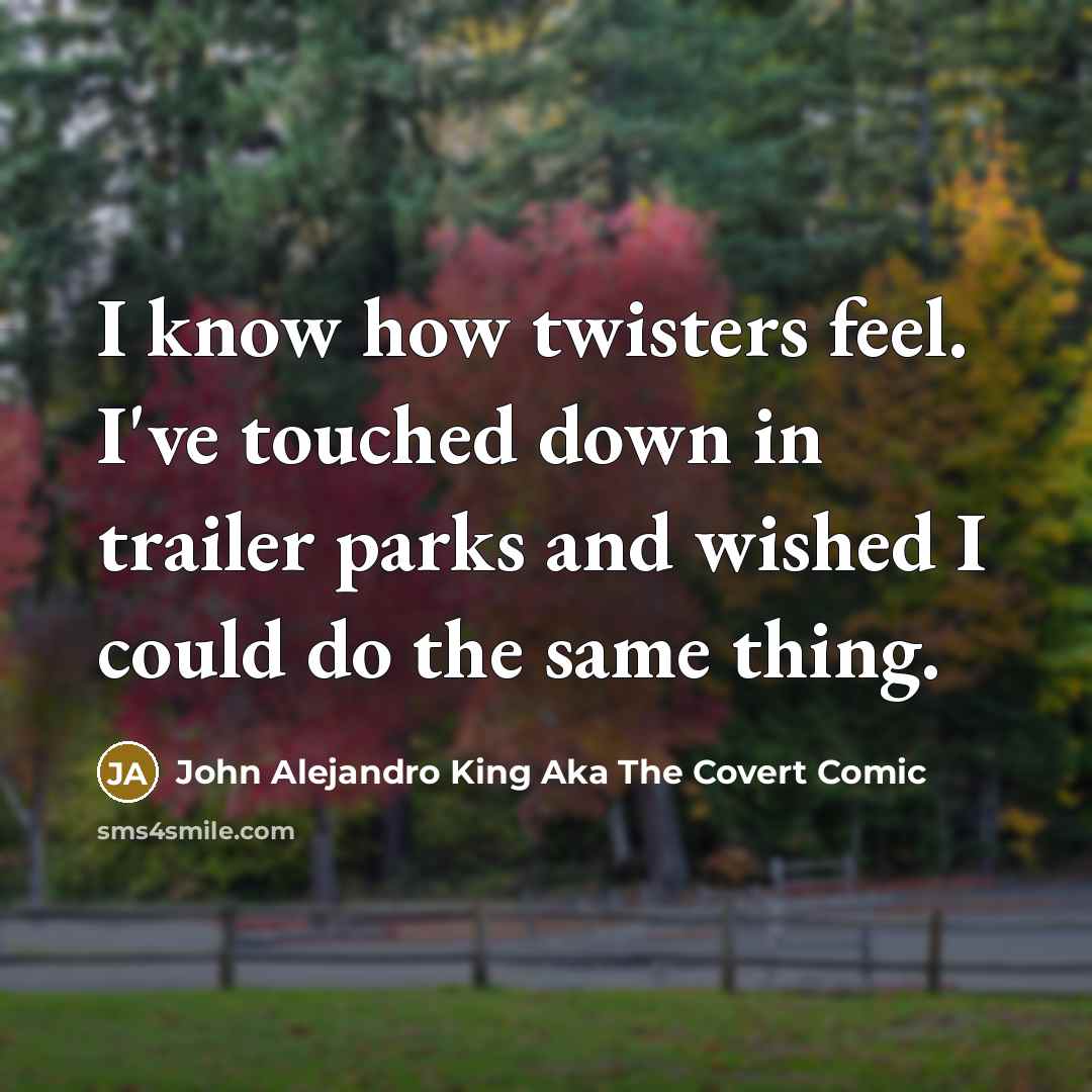 “I know how twisters feel. I've touched down in trailer parks and wished I could do the same thing.” quote by John Alejandro King Aka The Covert Comic