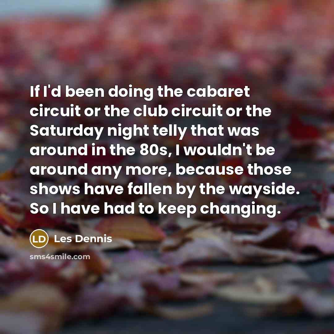“If I'd been doing the cabaret circuit or the club circuit or the Saturday night telly that was around in the 80s, I wouldn't be around any more, because those shows have fallen by the wayside. So I have had to keep changing.” quote by Les Dennis