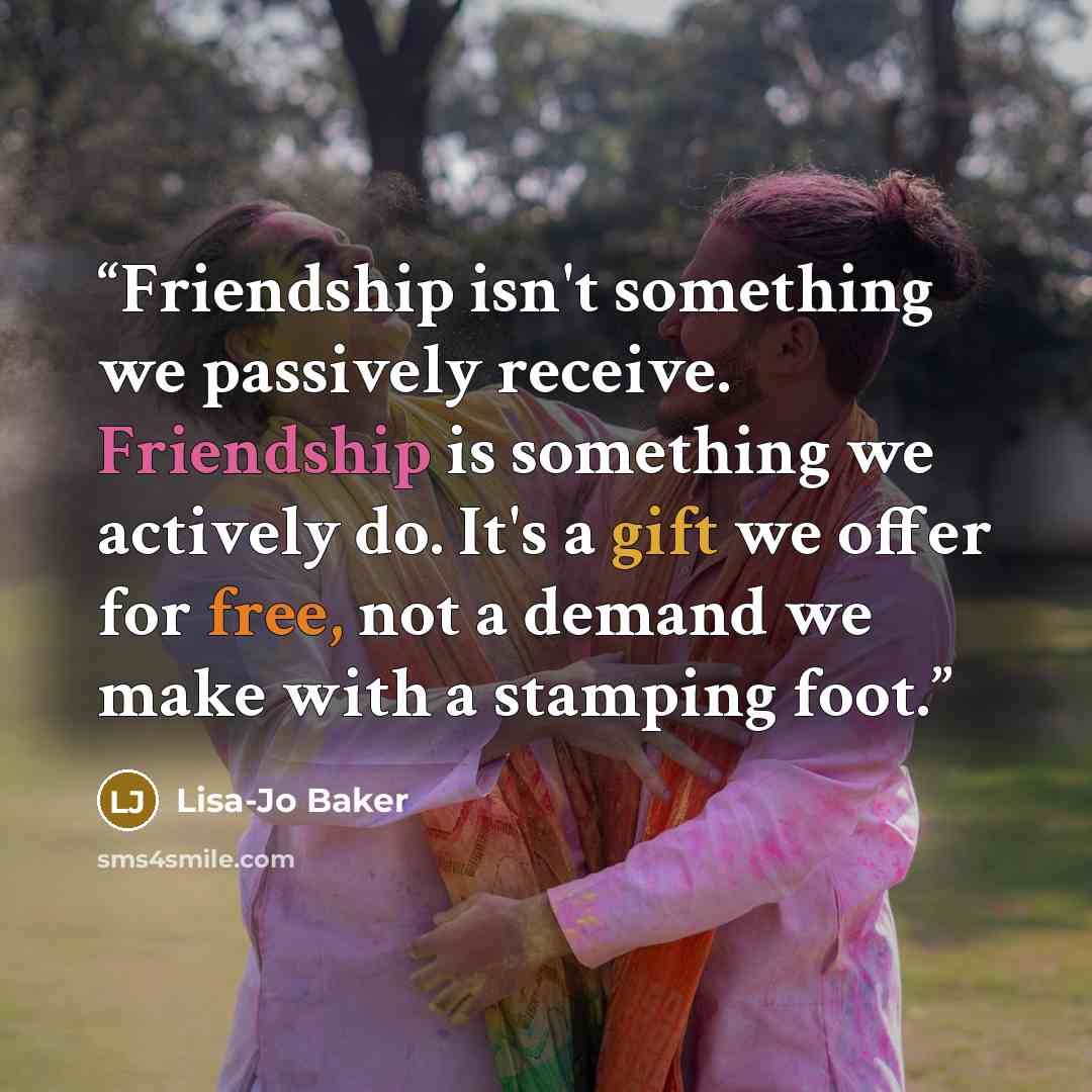 “Friendship isn't something we passively receive. Friendship is something we actively do. It's a gift we offer for free, not a demand we make with a stamping foot.” quote by Lisa-Jo Baker