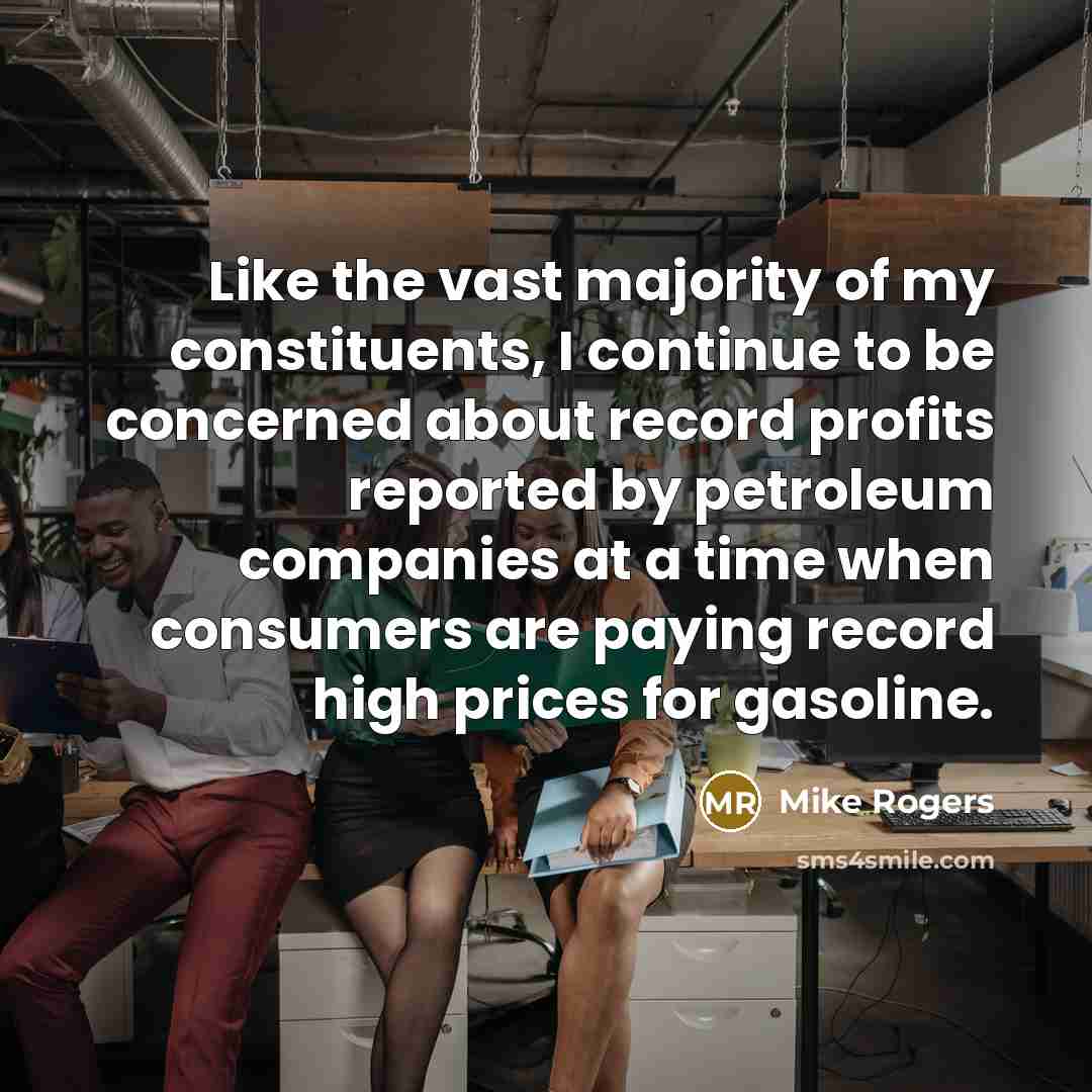 “Like the vast majority of my constituents, I continue to be concerned about record profits reported by petroleum companies at a time when consumers are paying record high prices for gasoline.” quote by Mike Rogers