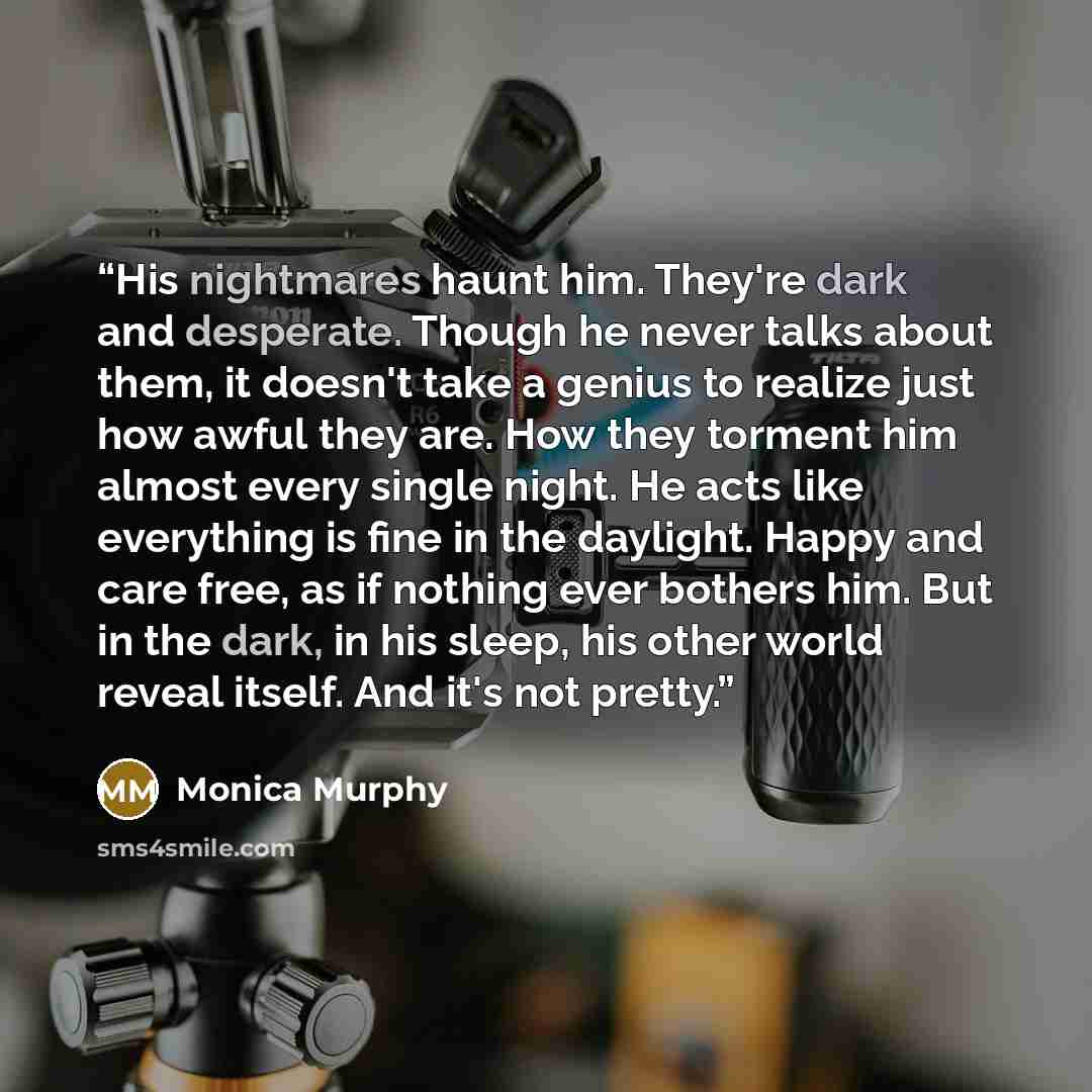 “His nightmares haunt him. They're dark and desperate. Though he never talks about them, it doesn't take a genius to realize just how awful they are. How they torment him almost every single night. He acts like everything is fine in the daylight. Happy and care free, as if nothing ever bothers him…” quote by Monica Murphy