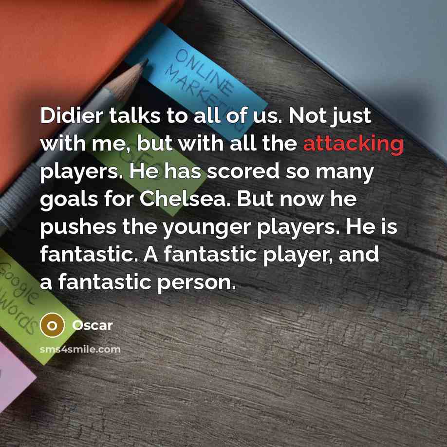 “Didier talks to all of us. Not just with me, but with all the attacking players. He has scored so many goals for Chelsea. But now he pushes the younger players. He is fantastic. A fantastic player, and a fantastic person.” quote by Oscar