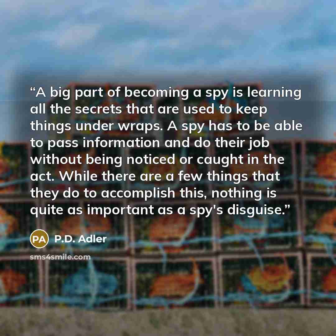 “A big part of becoming a spy is learning all the secrets that are used to keep things under wraps. A spy has to be able to pass information and do their job without being noticed or caught in the act. While there are a few things that they do to accomplish this, nothing is quite as important as a…” quote by P.D. Adler
