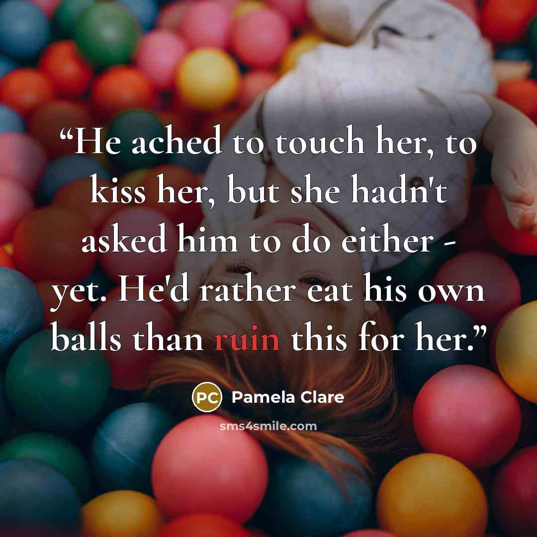 “He ached to touch her, to kiss her, but she hadn't asked him to do either - yet. He'd rather eat his own balls than ruin this for her.” quote by Pamela Clare