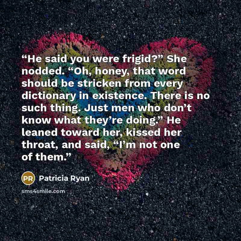 “He said you were frigid?” She nodded. “Oh, honey, that word should be stricken from every dictionary in existence. There is no such thing. Just men who don’t know what they’re doing.” He leaned toward her, kissed her throat, and said, “I’m not one of them.” quote by Patricia Ryan