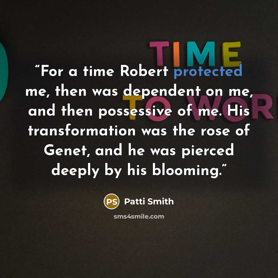 “For a time Robert protected me, then was dependent on me, and then possessive of me. His transformation was the rose of Genet, and he was pierced deeply by his blooming.” quote by Patti Smith