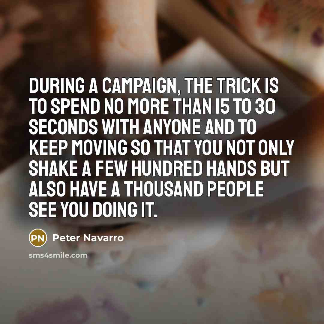 “During a campaign, the trick is to spend no more than 15 to 30 seconds with anyone and to keep moving so that you not only shake a few hundred hands but also have a thousand people see you doing it.” quote by Peter Navarro