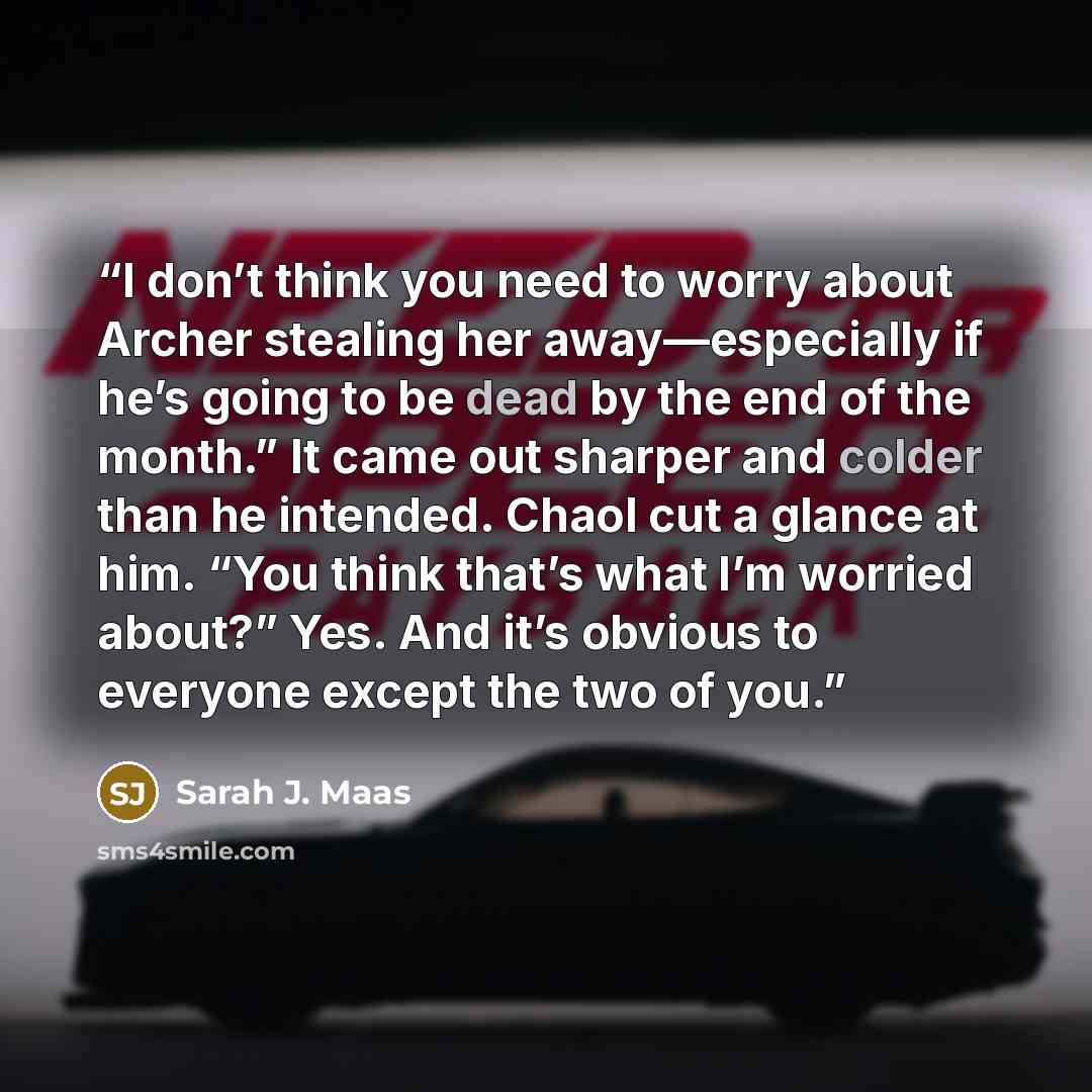 “I don’t think you need to worry about Archer stealing her away—especially if he’s going to be dead by the end of the month.” It came out sharper and colder than he intended. Chaol cut a glance at him. “You think that’s what I’m worried about?” Yes. And it’s obvious to everyone except the two of you.” quote by Sarah J. Maas