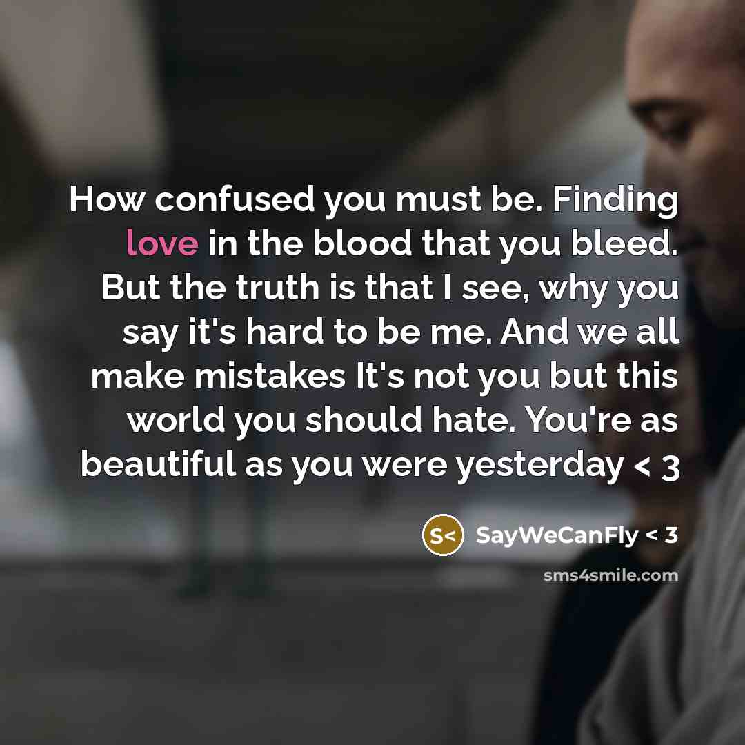 “How confused you must be. Finding love in the blood that you bleed. But the truth is that I see, why you say it's hard to be me. And we all make mistakes It's not you but this world you should hate. You're as beautiful as you were yesterday < 3” quote by SayWeCanFly < 3