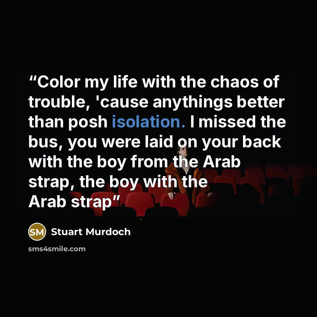 “Color my life with the chaos of trouble, 'cause anythings better than posh isolation. I missed the bus, you were laid on your back with the boy from the Arab strap, the boy with the Arab strap” quote by Stuart Murdoch