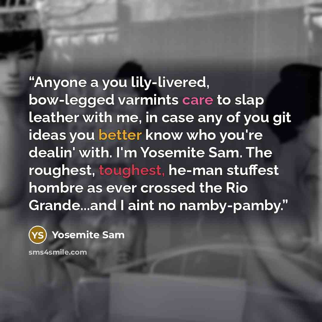 “Anyone a you lily-livered, bow-legged varmints care to slap leather with me, in case any of you git ideas you better know who you're dealin' with. I'm Yosemite Sam. The roughest, toughest, he-man stuffest hombre as ever crossed the Rio Grande...and I aint no namby-pamby.” quote by Yosemite Sam