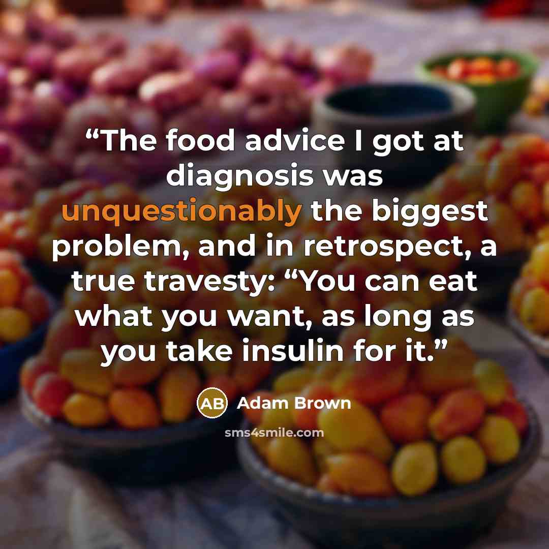 “The food advice I got at diagnosis was unquestionably the biggest problem, and in retrospect, a true travesty: “You can eat what you want, as long as you take insulin for it.” quote by Adam Brown