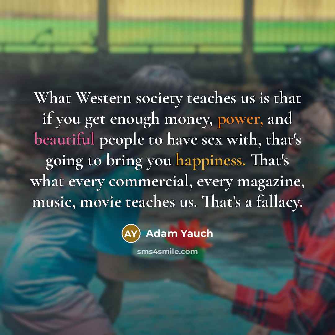 “What Western society teaches us is that if you get enough money, power, and beautiful people to have sex with, that's going to bring you happiness. That's what every commercial, every magazine, music, movie teaches us. That's a fallacy.” quote by Adam Yauch