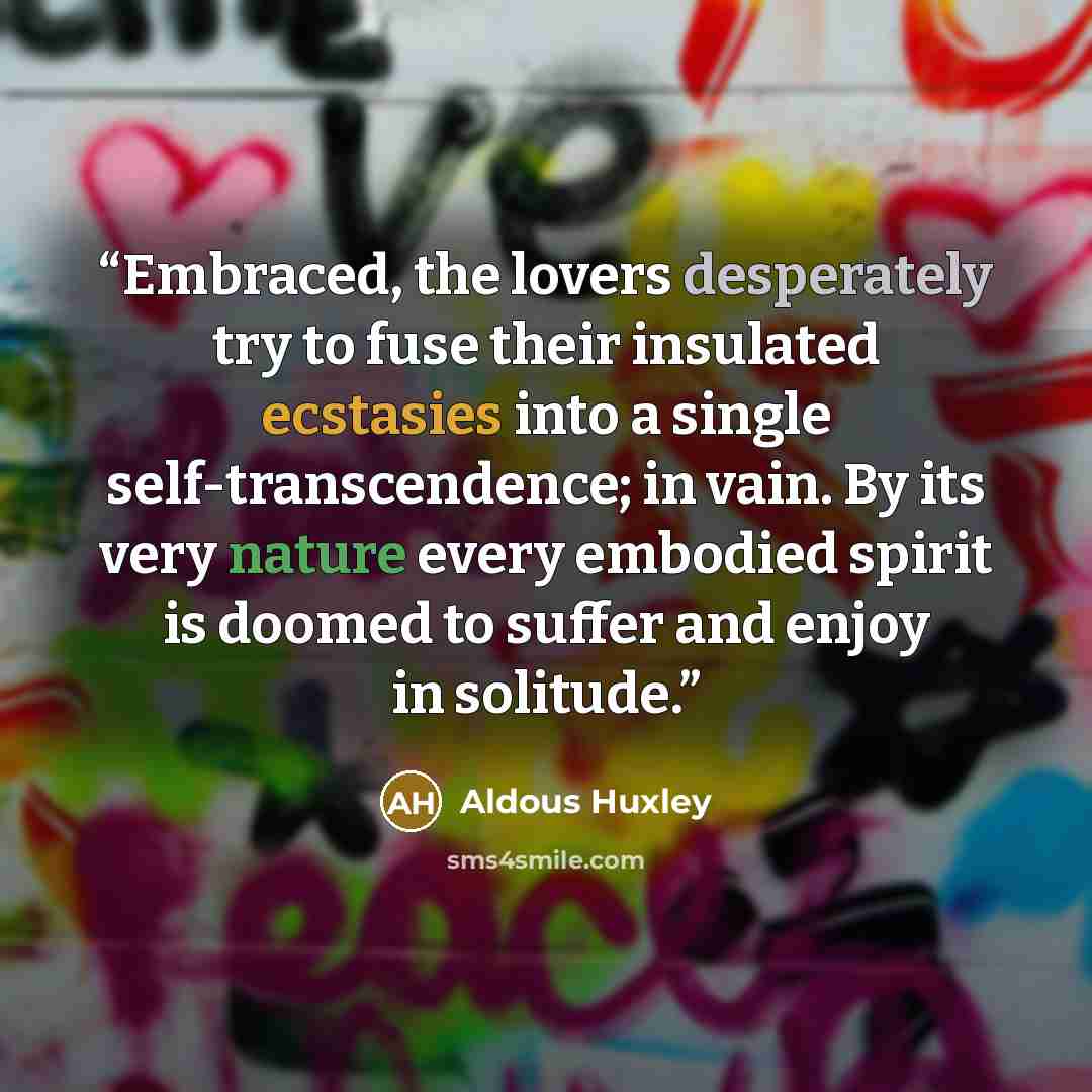 “Embraced, the lovers desperately try to fuse their insulated ecstasies into a single self-transcendence; in vain. By its very nature every embodied spirit is doomed to suffer and enjoy in solitude.” quote by Aldous Huxley