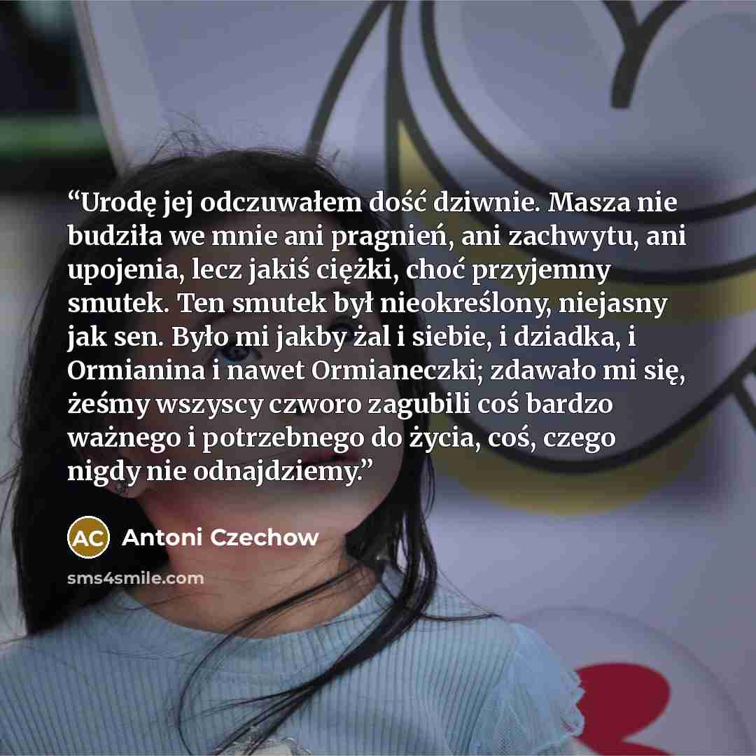 “Urodę jej odczuwałem dość dziwnie. Masza nie budziła we mnie ani pragnień, ani zachwytu, ani upojenia, lecz jakiś ciężki, choć przyjemny smutek. Ten smutek był nieokreślony, niejasny jak sen. Było mi jakby żal i siebie, i dziadka, i Ormianina i nawet Ormianeczki; zdawało mi się, żeśmy wszyscy…” quote by Antoni Czechow
