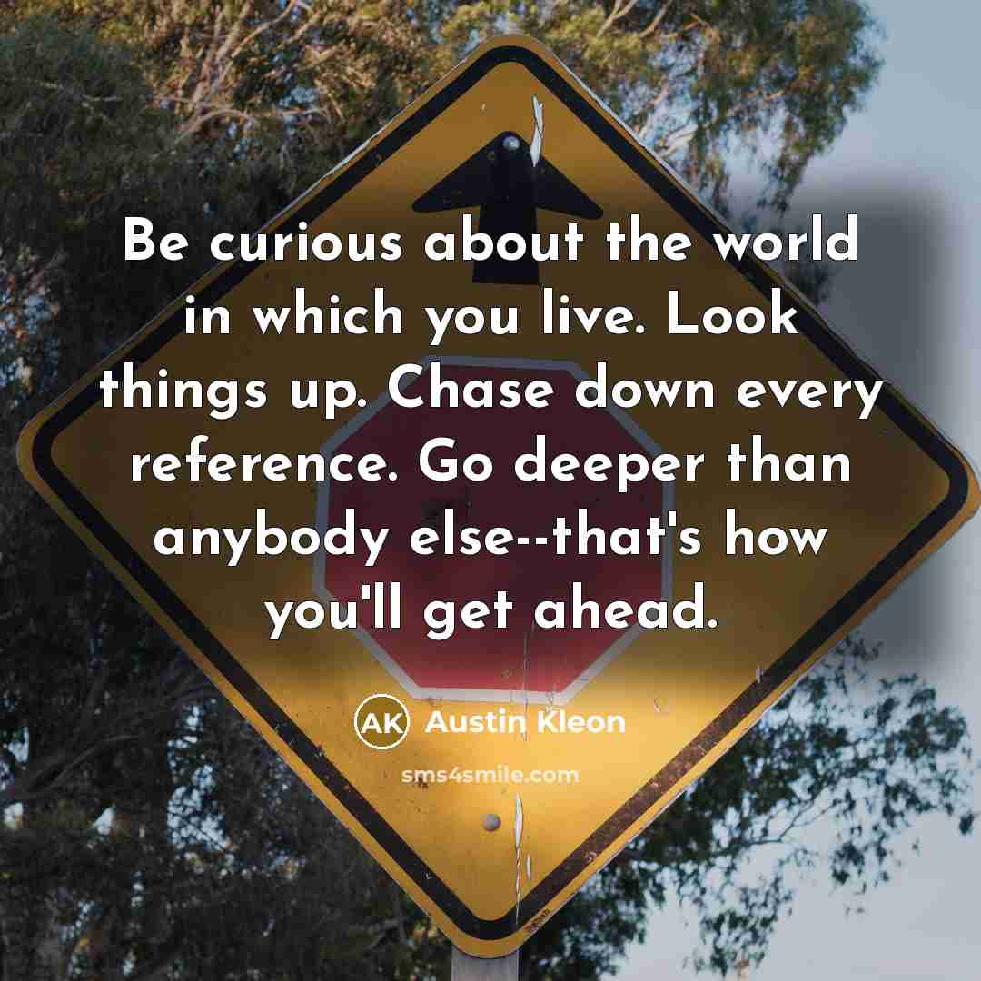 “Be curious about the world in which you live. Look things up. Chase down every reference. Go deeper than anybody else--that's how you'll get ahead.” quote by Austin Kleon