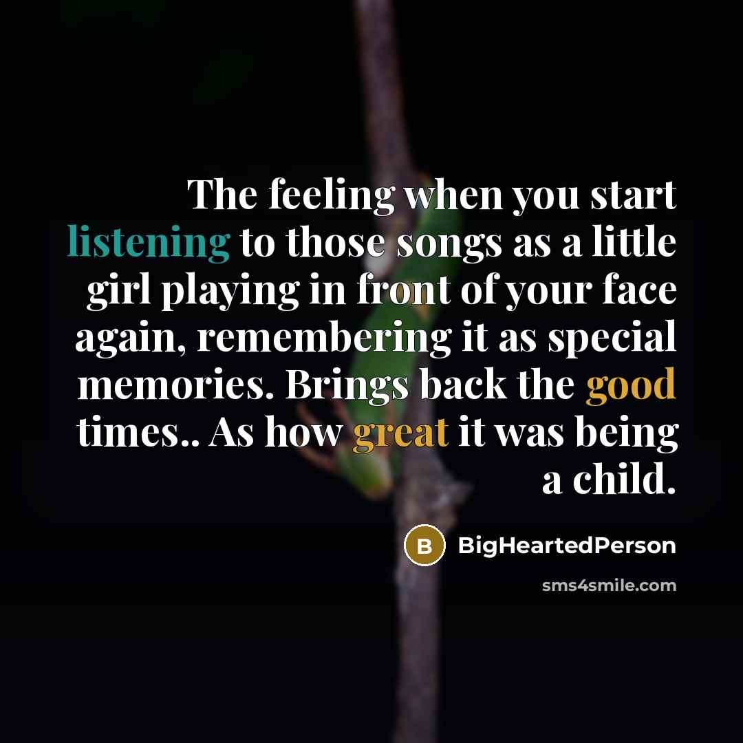 “The feeling when you start listening to those songs as a little girl playing in front of your face again, remembering it as special memories. Brings back the good times.. As how great it was being a child.” quote by BigHeartedPerson