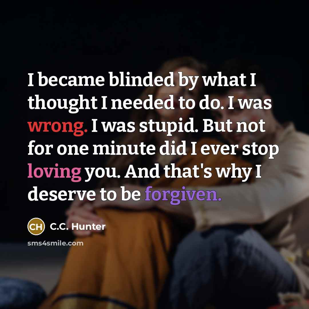 “I became blinded by what I thought I needed to do. I was wrong. I was stupid. But not for one minute did I ever stop loving you. And that's why I deserve to be forgiven.” quote by C.C. Hunter