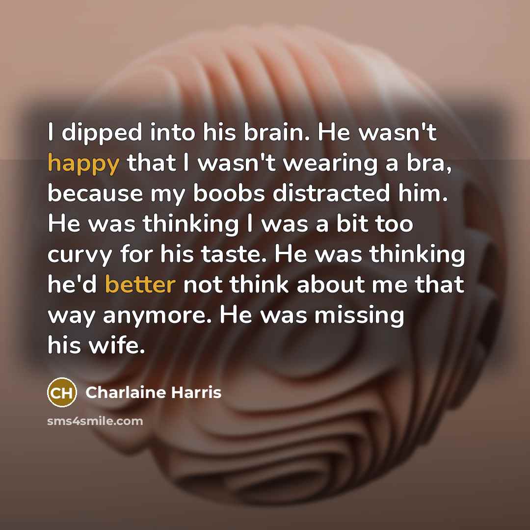 “I dipped into his brain. He wasn't happy that I wasn't wearing a bra, because my boobs distracted him. He was thinking I was a bit too curvy for his taste. He was thinking he'd better not think about me that way anymore. He was missing his wife.” quote by Charlaine Harris