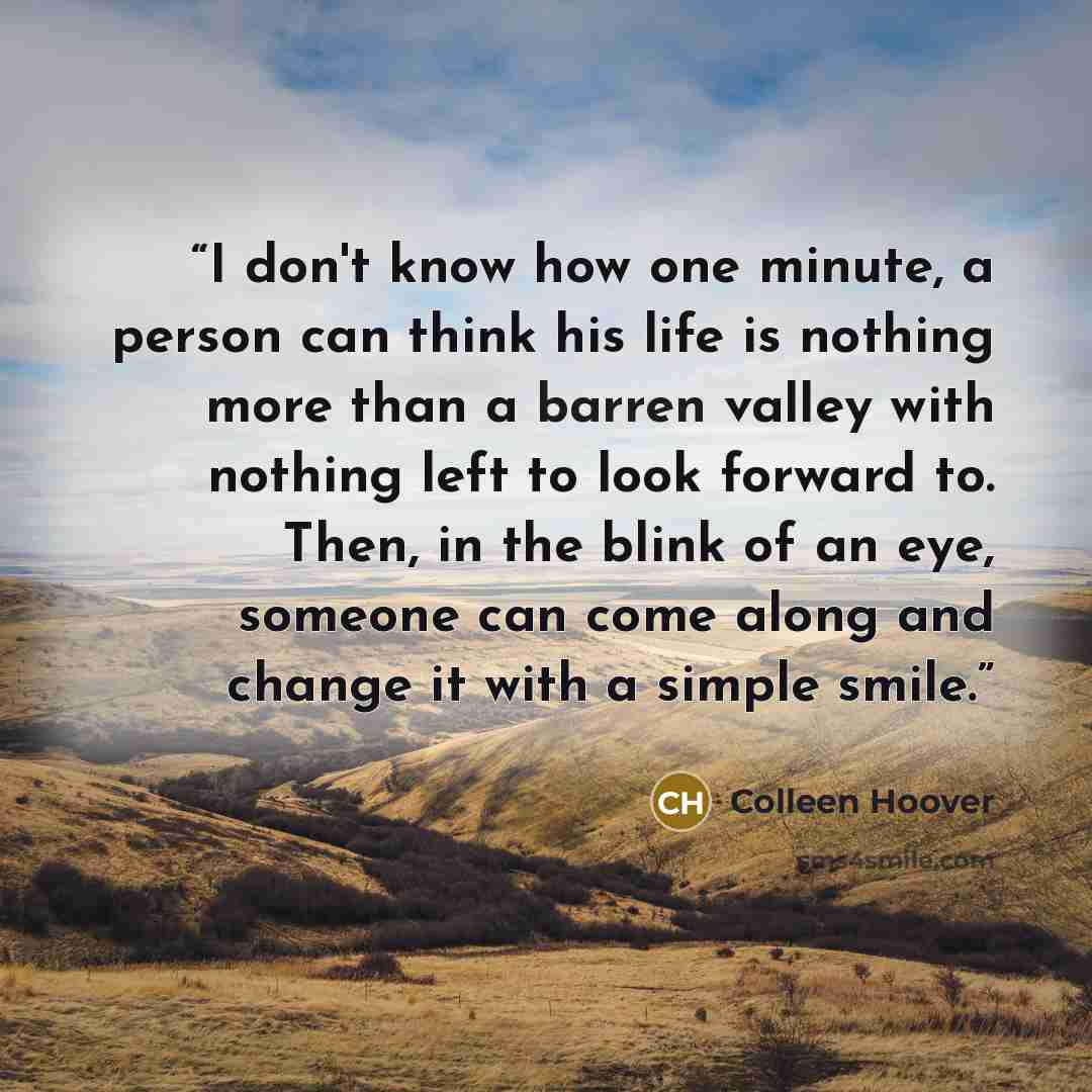 “I don't know how one minute, a person can think his life is nothing more than a barren valley with nothing left to look forward to. Then, in the blink of an eye, someone can come along and change it with a simple smile.” quote by Colleen Hoover