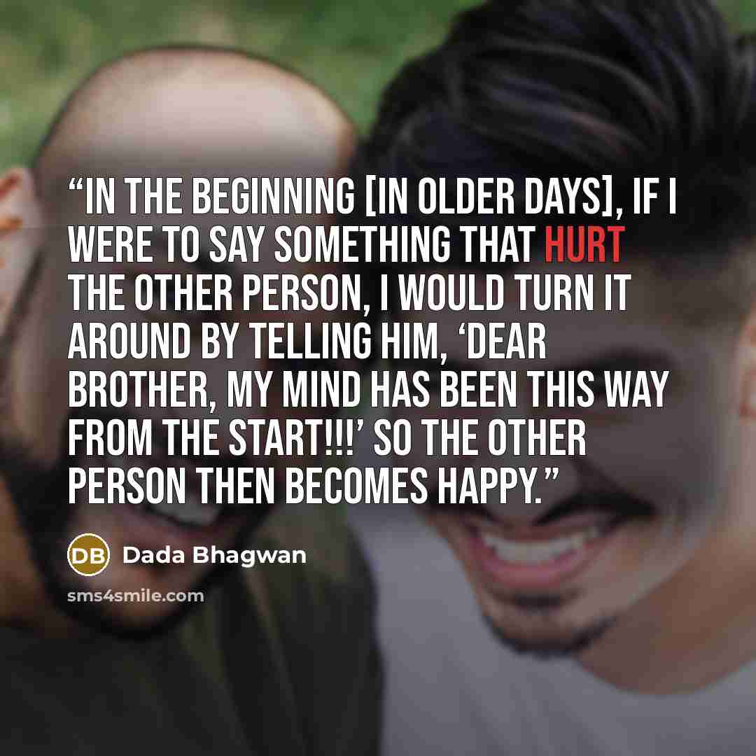 “In the beginning [in older days], if I were to say something that hurt the other person, I would turn it around by telling him, ‘Dear brother, my mind has been this way from the start!!!’ So the other person then becomes happy.” quote by Dada Bhagwan
