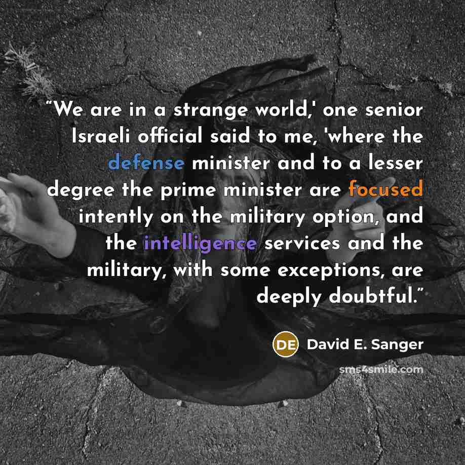 “We are in a strange world,' one senior Israeli official said to me, 'where the defense minister and to a lesser degree the prime minister are focused intently on the military option, and the intelligence services and the military, with some exceptions, are deeply doubtful.” quote by David E. Sanger