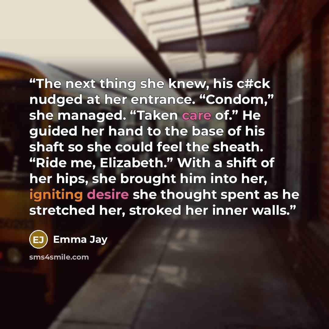 “The next thing she knew, his c#ck nudged at her entrance. “Condom,” she managed. “Taken care of.” He guided her hand to the base of his shaft so she could feel the sheath. “Ride me, Elizabeth.” With a shift of her hips, she brought him into her, igniting desire she thought spent as he stretched…” quote by Emma Jay