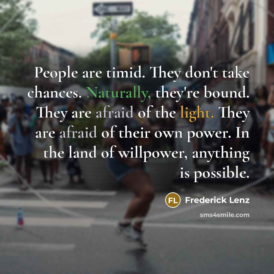 “People are timid. They don't take chances. Naturally, they're bound. They are afraid of the light. They are afraid of their own power. In the land of willpower, anything is possible.” quote by Frederick Lenz