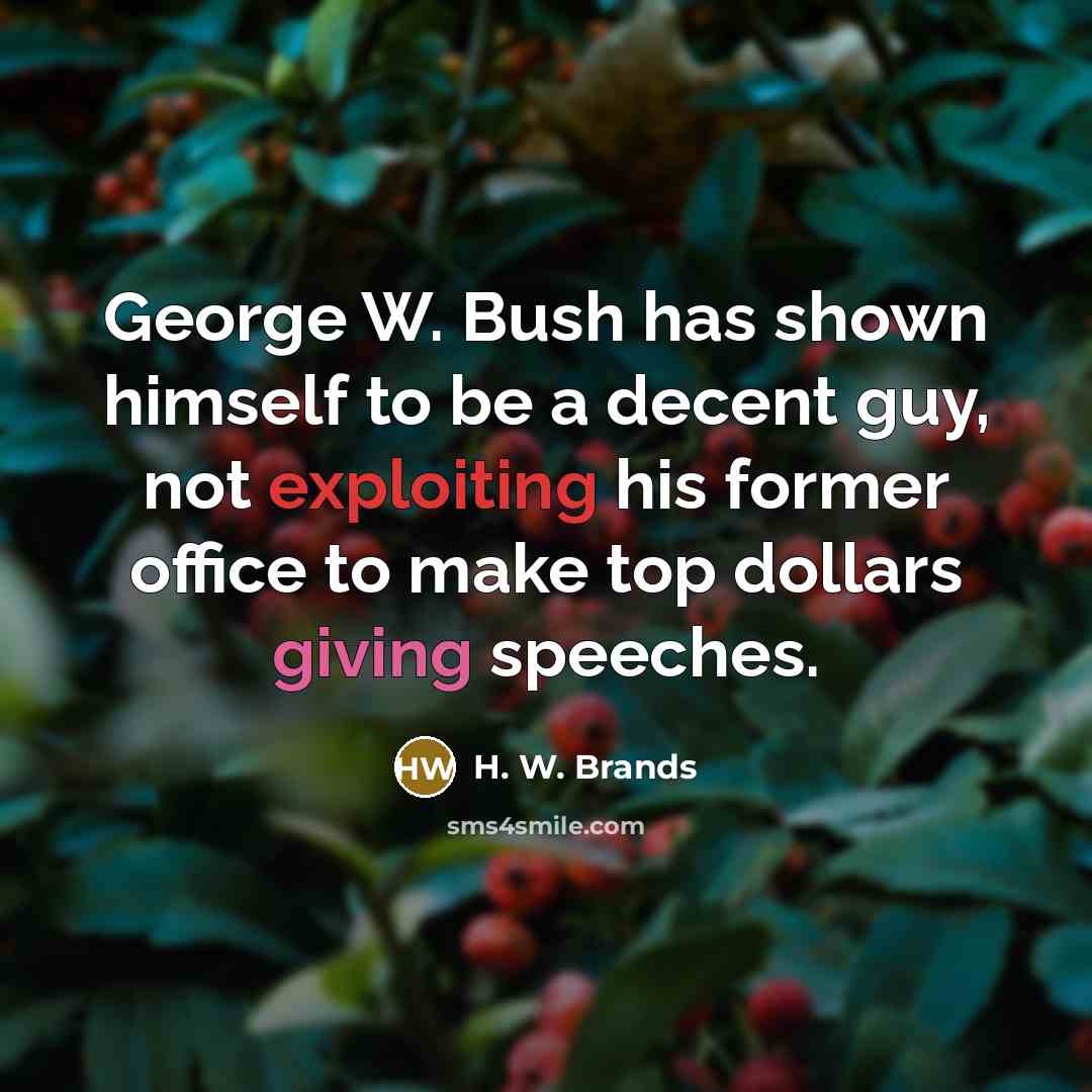 “George W. Bush has shown himself to be a decent guy, not exploiting his former office to make top dollars giving speeches.” quote by H. W. Brands