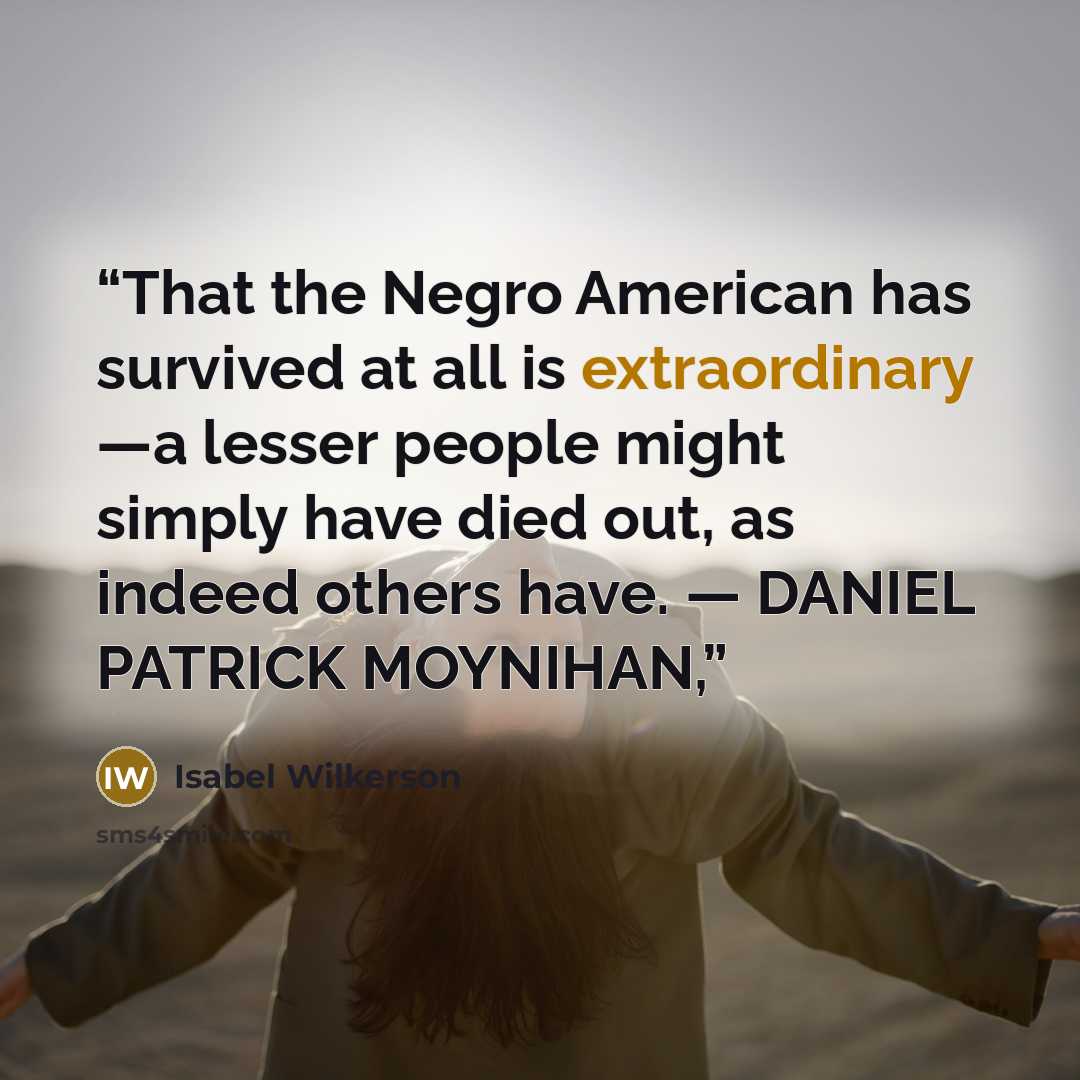 “That the Negro American has survived at all is extraordinary —a lesser people might simply have died out, as indeed others have. — DANIEL PATRICK MOYNIHAN,” quote by Isabel Wilkerson