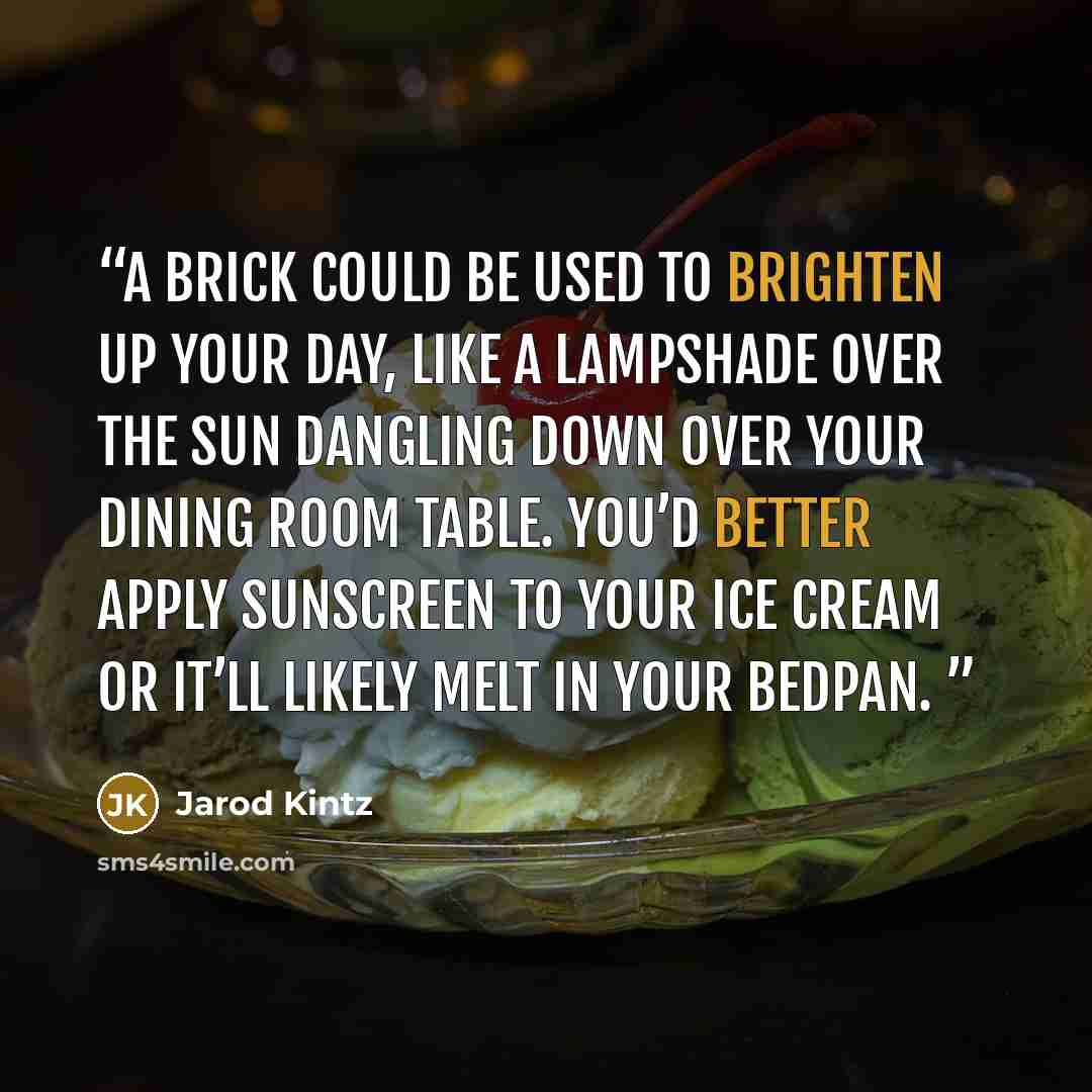 “A brick could be used to brighten up your day, like a lampshade over the sun dangling down over your dining room table. You’d better apply sunscreen to your ice cream or it’ll likely melt in your bedpan.” quote by Jarod Kintz
