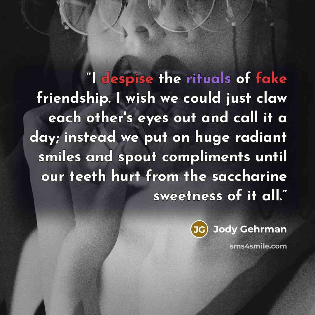 “I despise the rituals of fake friendship. I wish we could just claw each other's eyes out and call it a day; instead we put on huge radiant smiles and spout compliments until our teeth hurt from the saccharine sweetness of it all.” quote by Jody Gehrman