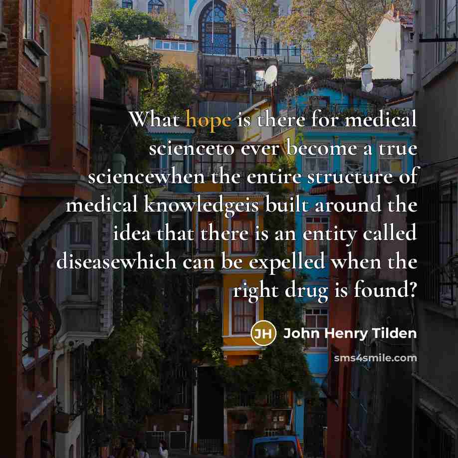 “What hope is there for medical scienceto ever become a true sciencewhen the entire structure of medical knowledgeis built around the idea that there is an entity called diseasewhich can be expelled when the right drug is found?” quote by John Henry Tilden